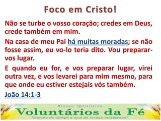 Foco em Cristo!
Não se turbe o vosso coração; credes em Deus,
crede também em mim.
Na casa de meu Pai há muitas moradas; se não
fosse assim, eu vo-lo teria dito. Vou preparar-
vos lugar.
E quando eu for, e vos preparar lugar, virei
outra vez, e vos levarei para mim mesmo, para
que onde eu estiver estejais vós também.
João 14:1-3
 