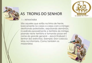 AS TROPAS DO SENHOR
1 – INFANTARIA
São aqueles que estão na linha de frente,
basicamente no corpo a corpo com o inimigo:
destituindo potestades, expulsando demônios,
invadindo pessoalmente o território do inimigo,
pisando neste território e tomando posse em
nome do grande general – Jeová Shabaot (
Senhor dos exércitos). Exemplo: Davi colocou
Urias na infantaria. Como também os
missionários
 