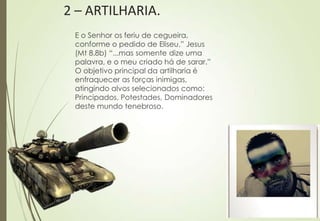 2 – ARTILHARIA.
 E o Senhor os feriu de cegueira,
 conforme o pedido de Eliseu.” Jesus
 (Mt 8.8b) “...mas somente dize uma
 palavra, e o meu criado há de sarar.”
 O objetivo principal da artilharia é
 enfraquecer as forças inimigas,
 atingindo alvos selecionados como:
 Principados, Potestades, Dominadores
 deste mundo tenebroso.
 