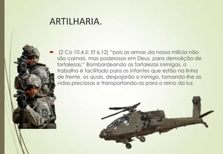 ARTILHARIA.

 (2 Co 10.4,5; Ef 6.12) “pois as armas da nossa milícia não
  são carnais, mas poderosas em Deus, para demolição de
  fortalezas;” Bombardeando as fortalezas inimigas, o
  trabalho é facilitado para os infantes que estão na linha
  de frente, os quais, despojarão o inimigo, tomando-lhe as
  vidas preciosas e transportando-as para o reino da luz.
 