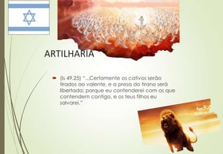 ARTILHARIA

  (Is 49.25) “...Certamente os cativos serão
   tirados ao valente, e a presa do tirano será
   libertada; porque eu contenderei com os que
   contendem contigo, e os teus filhos eu
   salvarei.”
 