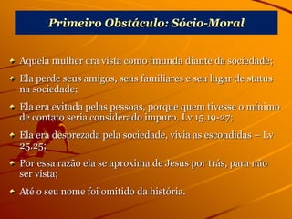 Primeiro Obstáculo: Sócio-Moral
Aquela mulher era vista como imunda diante da sociedade;
Ela perde seus amigos, seus familiares e seu lugar de status
na sociedade;
Ela era evitada pelas pessoas, porque quem tivesse o mínimo
de contato seria considerado impuro. Lv 15.19-27;
Ela era desprezada pela sociedade, vivia as escondidas – Lv
25.25;
Por essa razão ela se aproxima de Jesus por trás, para não
ser vista;
Até o seu nome foi omitido da história.
 
