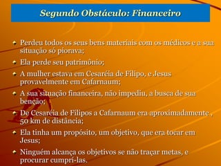 Segundo Obstáculo: Financeiro
Perdeu todos os seus bens materiais com os médicos e a sua
situação só piorava;
Ela perde seu patrimônio;
A mulher estava em Cesaréia de Filipo, e Jesus
provavelmente em Cafarnaum;
A sua situação financeira, não impediu, a busca de sua
benção;
De Cesaréia de Filipos a Cafarnaum era aproximadamente ,
50 km de distância;
Ela tinha um propósito, um objetivo, que era tocar em
Jesus;
Ninguém alcança os objetivos se não traçar metas, e
procurar cumprí-las.
 
