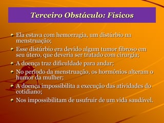 Terceiro Obstáculo: Físicos
Ela estava com hemorragia, um distúrbio na
menstruação;
Esse distúrbio era devido algum tumor fibroso em
seu útero, que deveria ser tratado com cirurgia;
A doença traz dificuldade para andar;
No período da menstruação, os hormônios alteram o
humor da mulher;
A doença impossibilita a execução das atividades do
cotidiano;
Nos impossibilitam de usufruir de um vida saudável.
 