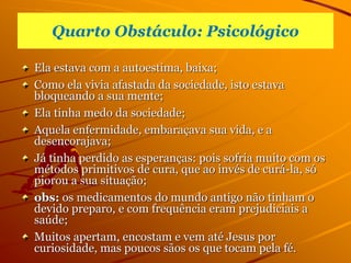 Quarto Obstáculo: Psicológico
Ela estava com a autoestima, baixa;
Como ela vivia afastada da sociedade, isto estava
bloqueando a sua mente;
Ela tinha medo da sociedade;
Aquela enfermidade, embaraçava sua vida, e a
desencorajava;
Já tinha perdido as esperanças: pois sofria muito com os
métodos primitivos de cura, que ao invés de curá-la, só
piorou a sua situação;
obs: os medicamentos do mundo antigo não tinham o
devido preparo, e com frequência eram prejudiciais a
saúde;
Muitos apertam, encostam e vem até Jesus por
curiosidade, mas poucos sãos os que tocam pela fé.
 