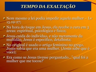 TEMPO DA EXALTAÇÃO
Nem mesmo a lei podia impedir aquela mulher – Lv
15.19-27;
Na hora do toque em Jesus, ela recebe a cura em 3
áreas: espiritual, psicológica e física;
Jesus cuida do indivíduo, e não meramente da
multidão, Jesus é específico, detalhista;
No original é usado o artigo feminino no grego,
Jesus sabia que era uma mulher. (Jesus sabe que é
você);
Era como se Jesus tivesse perguntado...”qual foi a
mulher que me tocou?’
 