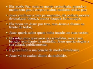 Ela recebe Paz: cura na mente perturbada, quando a
mente tem paz, o corpo e a alma também recebe paz;
Jesus confirma a cura permanente, ela poderia morrer
de qualquer doença, menos daquela hemorragia;
Ela tocou em Jesus por traz, mas Jesus a chama na
frente de todos;
Jesus queria saber quem tinha tocado em suas vestes;
Ela sofre anos após anos as escondidas, mas a sua
benção vem diante da multidão, Jesus queria elogiar a
sua atitude publicamente;
E garantindo a sua benção de modo duradouro;
Jesus vai te exaltar diante da multidão.
 