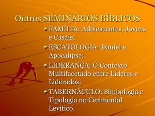 Outros SEMINÁRIOS BÍBLICOS
FAMÍLIA: Adolescentes, Jovens
e Casais;
ESCATOLOGIA: Daniel e
Apocalipse;
LIDERANÇA: O Contexto
Multifacetado entre Líderes e
Liderados;
TABERNÁCULO: Simbologia e
Tipologia no Cerimonial
Levítico.
 