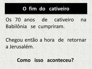O fim do cativeiro
Os 70 anos de cativeiro na
Babilônia se cumpriram.
Chegou então a hora de retornar
a Jerusalém.
Como isso aconteceu?
 