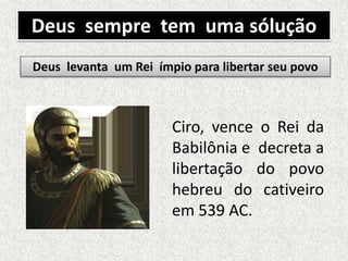 Deus sempre tem uma sólução
Ciro, vence o Rei da
Babilônia e decreta a
libertação do povo
hebreu do cativeiro
em 539 AC.
Deus levanta um Rei ímpio para libertar seu povo
 
