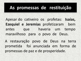 As promessas de restituição
A restauração povo de Deus na terra
prometida foi anunciada em forma de
promessas de paz e de prosperidade.
Apesar do cativeiro os profetas: Isaías,
Ezequiel e Jeremias profetizaram bem
antes que haveria um tempo
maravilhoso para o povo de Deus.
 
