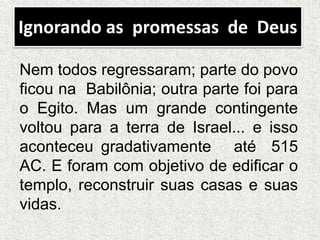 Ignorando as promessas de Deus
Nem todos regressaram; parte do povo
ficou na Babilônia; outra parte foi para
o Egito. Mas um grande contingente
voltou para a terra de Israel... e isso
aconteceu gradativamente até 515
AC. E foram com objetivo de edificar o
templo, reconstruir suas casas e suas
vidas.
 