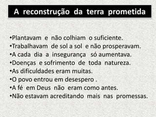 A reconstrução da terra prometida
•Plantavam e não colhiam o suficiente.
•Trabalhavam de sol a sol e não prosperavam.
•A cada dia a insegurança só aumentava.
•Doenças e sofrimento de toda natureza.
•As dificuldades eram muitas.
•O povo entrou em desespero .
•A fé em Deus não eram como antes.
•Não estavam acreditando mais nas promessas.
 