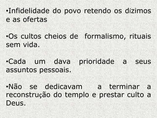 •Infidelidade do povo retendo os dízimos
e as ofertas
•Os cultos cheios de formalismo, rituais
sem vida.
•Cada um dava prioridade a seus
assuntos pessoais.
•Não se dedicavam a terminar a
reconstrução do templo e prestar culto a
Deus.
 