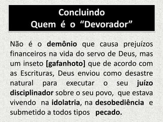 Concluindo
Quem é o “Devorador”
Não é o demônio que causa prejuízos
financeiros na vida do servo de Deus, mas
um inseto [gafanhoto] que de acordo com
as Escrituras, Deus enviou como desastre
natural para executar o seu juízo
disciplinador sobre o seu povo, que estava
vivendo na idolatria, na desobediência e
submetido a todos tipos pecado.
 