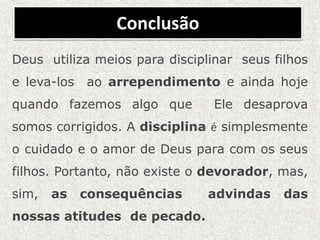 Conclusão
Deus utiliza meios para disciplinar seus filhos
e leva-los ao arrependimento e ainda hoje
quando fazemos algo que Ele desaprova
somos corrigidos. A disciplina é simplesmente
o cuidado e o amor de Deus para com os seus
filhos. Portanto, não existe o devorador, mas,
sim, as consequências advindas das
nossas atitudes de pecado.
 