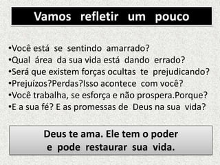 Vamos refletir um pouco
•Você está se sentindo amarrado?
•Qual área da sua vida está dando errado?
•Será que existem forças ocultas te prejudicando?
•Prejuízos?Perdas?Isso acontece com você?
•Você trabalha, se esforça e não prospera.Porque?
•E a sua fé? E as promessas de Deus na sua vida?
Deus te ama. Ele tem o poder
e pode restaurar sua vida.
 