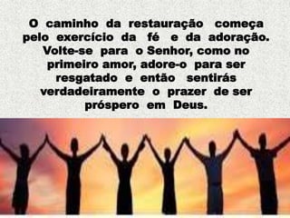 O caminho da restauração começa
pelo exercício da fé e da adoração.
Volte-se para o Senhor, como no
primeiro amor, adore-o para ser
resgatado e então sentirás
verdadeiramente o prazer de ser
próspero em Deus.
 