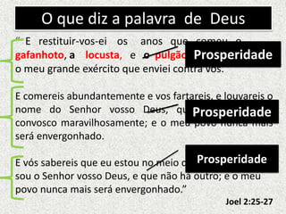 O que diz a palavra de Deus
“ E restituir-vos-ei os anos que comeu o
gafanhoto, a locusta, e o pulgão e a lagarta,
o meu grande exército que enviei contra vós.
E comereis abundantemente e vos fartareis, e louvareis o
nome do Senhor vosso Deus, que procedeu para
convosco maravilhosamente; e o meu povo nunca mais
será envergonhado.
E vós sabereis que eu estou no meio de Israel, e que eu
sou o Senhor vosso Deus, e que não há outro; e o meu
povo nunca mais será envergonhado.”
Joel 2:25-27
Prosperidade
Prosperidade
Prosperidade
 