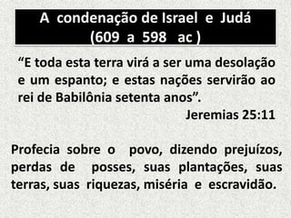 A condenação de Israel e Judá
(609 a 598 ac )
“E toda esta terra virá a ser uma desolação
e um espanto; e estas nações servirão ao
rei de Babilônia setenta anos”.
Jeremias 25:11
Profecia sobre o povo, dizendo prejuízos,
perdas de posses, suas plantações, suas
terras, suas riquezas, miséria e escravidão.
 