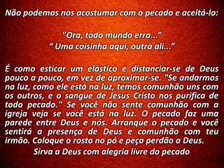 Não podemos nos acostumar com o pecado e aceitá-lo:
"Ora, todo mundo erra...“
“ Uma coisinha aqui, outra ali...”
É como esticar um elástico e distanciar-se de Deus
pouco a pouco, em vez de aproximar-se. "Se andarmos
na luz, como ele está na luz, temos comunhão uns com
os outros, e o sangue de Jesus Cristo nos purifica de
todo pecado." Se você não sente comunhão com a
igreja veja se você está na luz. O pecado faz uma
parede entre Deus e nós. Arranque o pecado e você
sentirá a presença de Deus e comunhão com teu
irmão. Coloque o rosto no pó e peça perdão a Deus.
Sirva a Deus com alegria livre do pecado
 