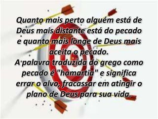 Quanto mais perto alguém está de
Deus mais distante está do pecado
e quanto mais longe de Deus mais
aceita o pecado.
A palavra traduzida do grego como
pecado é "hamartia" e significa
errar o alvo, fracassar em atingir o
plano de Deus para sua vida.
 