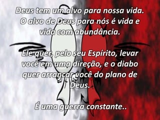 Deus tem um alvo para nossa vida.
O alvo de Deus para nós é vida e
vida com abundância.
Ele quer, pelo seu Espírito, levar
você em uma direção, e o diabo
quer arrancar você do plano de
Deus.
É uma guerra constante..
 