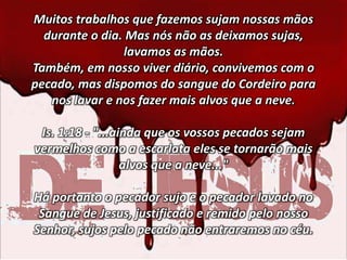 Muitos trabalhos que fazemos sujam nossas mãos
durante o dia. Mas nós não as deixamos sujas,
lavamos as mãos.
Também, em nosso viver diário, convivemos com o
pecado, mas dispomos do sangue do Cordeiro para
nos lavar e nos fazer mais alvos que a neve.
Is. 1:18 - "...ainda que os vossos pecados sejam
vermelhos como a escarlata eles se tornarão mais
alvos que a neve..."
Há portanto o pecador sujo e o pecador lavado no
Sangue de Jesus, justificado e remido pelo nosso
Senhor, sujos pelo pecado não entraremos no céu.
 