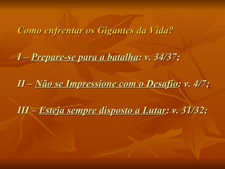Como enfrentar os Gigantes da Vida? I –  Prepare-se para a batalha : v. 34/37; II –  Não se Impressione com o Desafio : v. 4/7; III –  Esteja sempre disposto a Lutar : v. 31/32; 