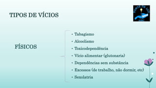 TIPOS DE VÍCIOS
• Tabagismo
• Alcoolismo
• Toxicodependência
• Vício alimentar (glutonaria)
• Dependências sem substância
• Excessos (de trabalho, não dormir, etc)
• Sexolatria
FÍSICOS
 