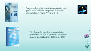 • “A maledicência é um tóxico subtil que
pode conduzir o discípulo a imensos
disparates.” Fonte Viva p. 319
• “ (…) Aquilo que faz a verdadeira
grandeza no céu e que não se perde
nunca: as virtudes.” E.S.E. p. 168
 