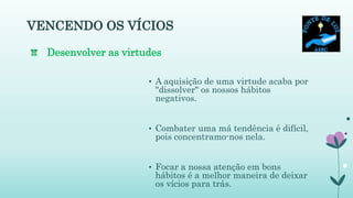 VENCENDO OS VÍCIOS
• A aquisição de uma virtude acaba por
"dissolver" os nossos hábitos
negativos.
• Combater uma má tendência é difícil,
pois concentramo-nos nela.
• Focar a nossa atenção em bons
hábitos é a melhor maneira de deixar
os vícios para trás.
Desenvolver as virtudes
 