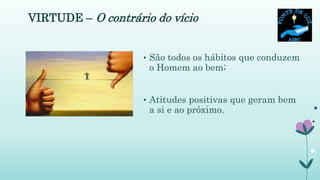 VIRTUDE – O contrário do vício
• São todos os hábitos que conduzem
o Homem ao bem;
• Atitudes positivas que geram bem
a si e ao próximo.
 