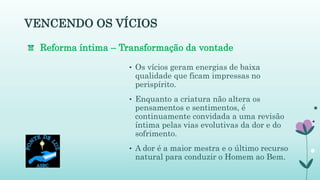 • Os vícios geram energias de baixa
qualidade que ficam impressas no
perispírito.
• Enquanto a criatura não altera os
pensamentos e sentimentos, é
continuamente convidada a uma revisão
íntima pelas vias evolutivas da dor e do
sofrimento.
• A dor é a maior mestra e o último recurso
natural para conduzir o Homem ao Bem.
VENCENDO OS VÍCIOS
Reforma íntima – Transformação da vontade
 