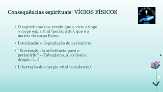 Consequências espirituais: VÍCIOS FÍSICOS
• O espiritismo nos revela que o vício atinge
o corpo espiritual (perispírito), que é a
matriz do corpo físico.
• Intoxicação e degradação do perispírito.
• “Eterização da substância para o
perispírito” – Tabagismo, alcoolismo,
drogas, (…)
• Libertação de energia vital (sexolatria).
 