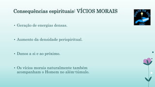 Consequências espirituais: VÍCIOS MORAIS
• Geração de energias densas.
• Aumento da densidade perispiritual.
• Danos a si e ao próximo.
• Os vícios morais naturalmente também
acompanham o Homem no além-túmulo.
 