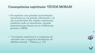 Consequências espirituais: VÍCIOS MORAIS
• Os espíritos com grandes perturbações,
encontram-se em grande sofrimento e só
são transferidos das regiões espirituais
sombrias onde se encontram, quando
demonstrarem desejo em se retificarem
perante o BEM.
• “A evolução espiritual é a conquista de
virtudes com o respetivo banimento de
defeitos morais.” Tóxicos, p. 137
 