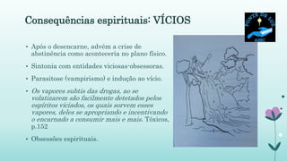 Consequências espirituais: VÍCIOS
• Após o desencarne, advém a crise de
abstinência como aconteceria no plano físico.
• Sintonia com entidades viciosas-obsessoras.
• Parasitose (vampirismo) e indução ao vício.
• Os vapores subtis das drogas, ao se
volatizarem são facilmente detetados pelos
espíritos viciados, os quais sorvem esses
vapores, deles se apropriando e incentivando
o encarnado a consumir mais e mais. Tóxicos,
p.152
• Obsessões espirituais.
 
