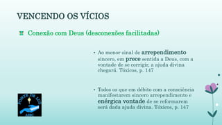 VENCENDO OS VÍCIOS
• Ao menor sinal de arrependimento
sincero, em prece sentida a Deus, com a
vontade de se corrigir, a ajuda divina
chegará. Tóxicos, p. 147
• Todos os que em débito com a consciência
manifestarem sincero arrependimento e
enérgica vontade de se reformarem
será dada ajuda divina. Tóxicos, p. 147
Conexão com Deus (desconexões facilitadas)
 