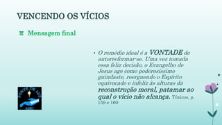 VENCENDO OS VÍCIOS
• O remédio ideal é a VONTADE de
autorreformar-se. Uma vez tomada
essa feliz decisão, o Evangelho de
Jesus age como poderosíssimo
guindaste, reerguendo o Espírito
equivocado e infeliz às alturas da
reconstrução moral, patamar ao
qual o vício não alcança. Tóxicos, p.
159 e 160
Mensagem final
 