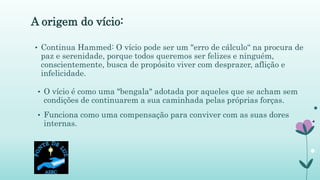 A origem do vício:
• O vício é como uma "bengala" adotada por aqueles que se acham sem
condições de continuarem a sua caminhada pelas próprias forças.
• Funciona como uma compensação para conviver com as suas dores
internas.
• Continua Hammed: O vício pode ser um "erro de cálculo“ na procura de
paz e serenidade, porque todos queremos ser felizes e ninguém,
conscientemente, busca de propósito viver com desprazer, aflição e
infelicidade.
 