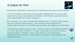 A origem do vício:
• Os hábitos preferidos se formaram e sedimentaram através dos tempos.
• O que funcionou muito bem em situações importantes da nossa vida,
mantendo a nossa ansiedade controlada e sob domínio, provavelmente
será reproduzido em outras situações.
• Por exemplo: se na fase infantil descobrimos que, "quando chorávamos,
logo em seguida mamávamos", essa atitude mental poderá ser
perpetuada através de um habito inconsciente que julgamos irresistível.
• A estratégia psíquica passa a ser: "quando tenho um problema, preciso
de comer algo para resolvê-lo". O que a princípio foi uma descoberta
compensadora e benéfica, mais tarde pode ser um mecanismo
desnecessário, tornando-se um impulso neurótico e desagradável no
nosso dia a dia.
 