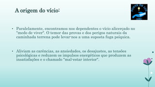 A origem do vício:
• Paralelamente, encontramos nos dependentes o vício alicerçado no
"medo de viver". O temor das provas e dos perigos naturais da
caminhada terrena pode levar-nos a uma suposta fuga psíquica.
• Aliviam as carências, as ansiedades, os desajustes, as tensões
psicológicas e reduzem os impulsos energéticos que produzem as
insatisfações e o chamado "mal-estar interior".
 