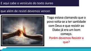 E aqui cabe o versículo do texto áureo
que além de resisti devemos vencer.
Tiago estava clamando que o
povo volta-se a ter santidade
com Deus e que resistir ao
Diabo já era um bom
começo.
Porém devemos Resistir a
que?
 
