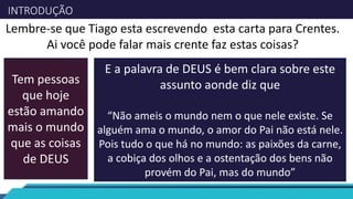 INTRODUÇÃO
Lembre-se que Tiago esta escrevendo esta carta para Crentes.
Ai você pode falar mais crente faz estas coisas?
Tem pessoas
que hoje
estão amando
mais o mundo
que as coisas
de DEUS
E a palavra de DEUS é bem clara sobre este
assunto aonde diz que
“Não ameis o mundo nem o que nele existe. Se
alguém ama o mundo, o amor do Pai não está nele.
Pois tudo o que há no mundo: as paixões da carne,
a cobiça dos olhos e a ostentação dos bens não
provém do Pai, mas do mundo”
 
