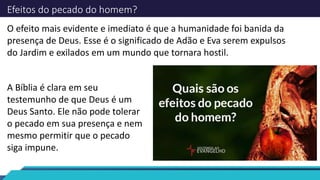 Efeitos do pecado do homem?
O efeito mais evidente e imediato é que a humanidade foi banida da
presença de Deus. Esse é o significado de Adão e Eva serem expulsos
do Jardim e exilados em um mundo que tornara hostil.
A Bíblia é clara em seu
testemunho de que Deus é um
Deus Santo. Ele não pode tolerar
o pecado em sua presença e nem
mesmo permitir que o pecado
siga impune.
 