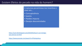 Existem Efeitos do pecado na vida do homem?
A natureza pecaminosa nos incentiva a
viver em...
• Concupiscência
• luxúria
• Paixões impuras
• Desejos descontrolados
https://sub-ebd.blogspot.com/2019/01/licao-5-um-inimigo-
que-precisa-ser.html
https://www.youtube.com/watch?v=P74oHqtxHuo
 