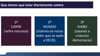 Entenda como funciona
1
Que temos que lutar diariamente contra
2º
MUNDO
(sistema ao nosso
redor que se opõe
a DEUS).
1º
CARNE
(velha natureza)
3º
DIABO
(satanás e
criaturas
demoníacas)
 