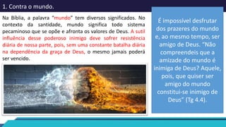 1. Contra o mundo.
Na Bíblia, a palavra “mundo” tem diversos significados. No
contexto da santidade, mundo significa todo sistema
pecaminoso que se opõe e afronta os valores de Deus. A sutil
influência desse poderoso inimigo deve sofrer resistência
diária de nossa parte, pois, sem uma constante batalha diária
na dependência da graça de Deus, o mesmo jamais poderá
ser vencido.
É impossível desfrutar
dos prazeres do mundo
e, ao mesmo tempo, ser
amigo de Deus. “Não
compreendeis que a
amizade do mundo é
inimiga de Deus? Aquele,
pois, que quiser ser
amigo do mundo
constitui-se inimigo de
Deus” (Tg 4.4).
 
