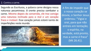 2. Contra a carne.
Segundo as Escrituras, a palavra carne designa nossa
natureza pecaminosa. 0 crente precisa combater a
carne. Mesmo depois da conversão, ele traz consigo
uma natureza inclinada para o mal e um coração
fraco e instável. Esse coração jamais estará isento de
imperfeições neste mundo
A fim de impedir que
o nosso coração se
desvie, o Senhor Jesus
ordenou: “Vigiai e
orai, para que não
entreis em tentação;
o espírito, na
verdade, está pronto,
mas a carne é fraca”
(Mt 26.41).
 